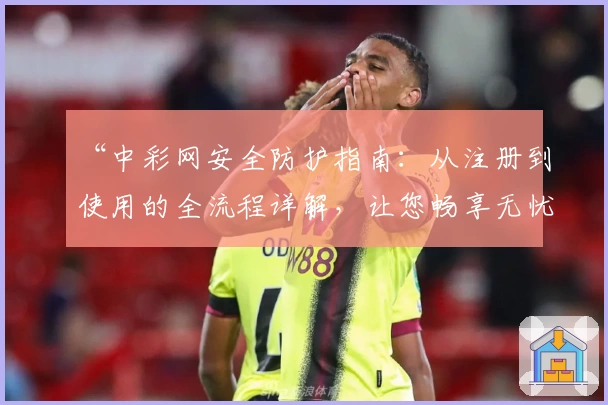 “中彩网安全防护指南：从注册到使用的全流程详解，让您畅享无忧体验”