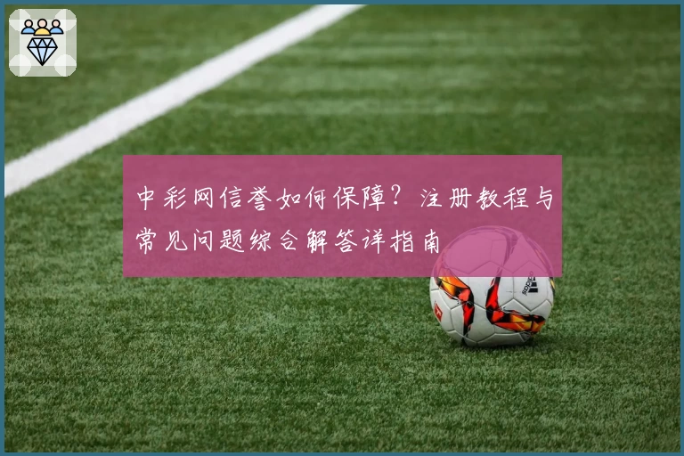 中彩网信誉如何保障？注册教程与常见问题综合解答详指南