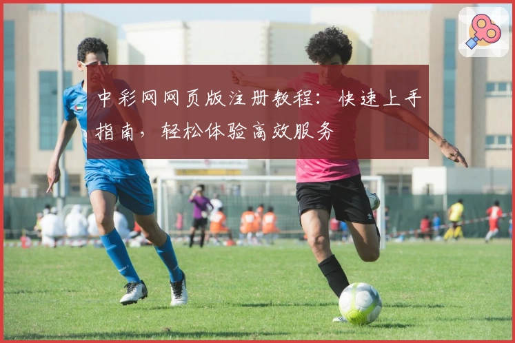 中彩网网页版注册教程：快速上手指南，轻松体验高效服务