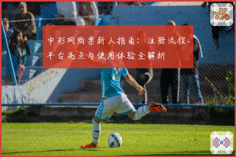 中彩网购票新人指南：注册流程、平台亮点与使用体验全解析