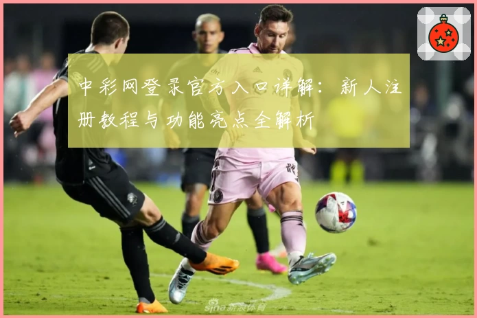 中彩网登录官方入口详解：新人注册教程与功能亮点全解析