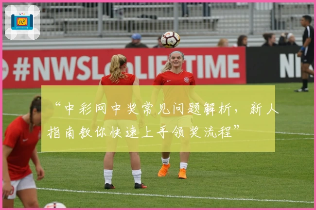 “中彩网中奖常见问题解析，新人指南教你快速上手领奖流程”