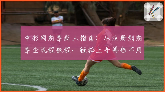 中彩网购票新人指南：从注册到购票全流程教程，轻松上手再也不用担心出错