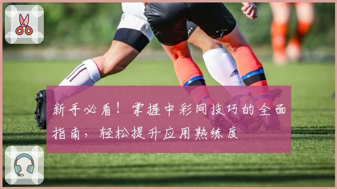 新手必看！掌握中彩网技巧的全面指南，轻松提升应用熟练度