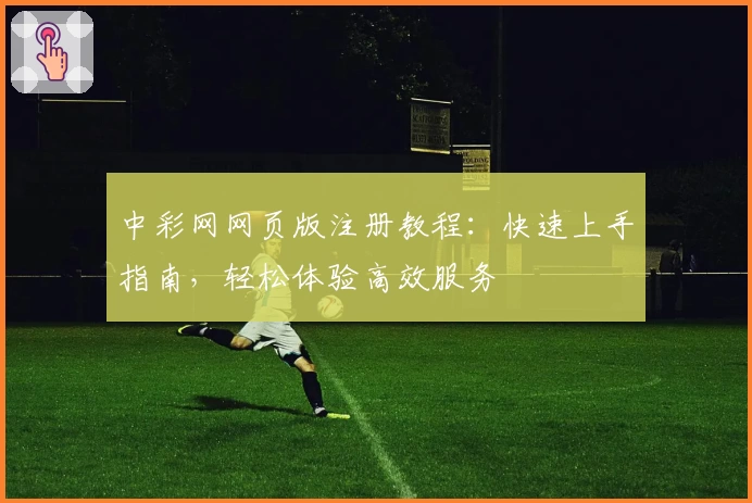 中彩网网页版注册教程：快速上手指南，轻松体验高效服务