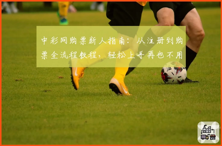 中彩网购票新人指南：从注册到购票全流程教程，轻松上手再也不用担心出错