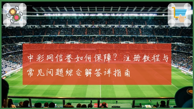中彩网信誉如何保障？注册教程与常见问题综合解答详指南