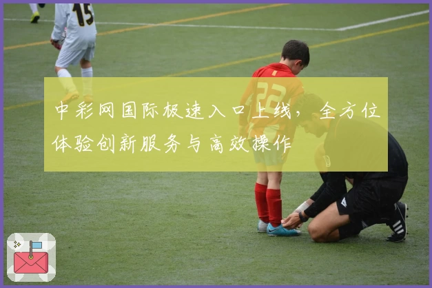 中彩网国际极速入口上线，全方位体验创新服务与高效操作