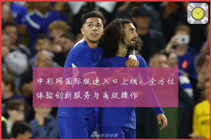中彩网国际极速入口上线，全方位体验创新服务与高效操作