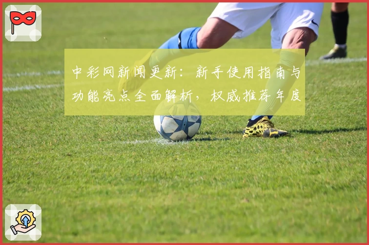中彩网新闻更新：新手使用指南与功能亮点全面解析，权威推荐年度热评平台