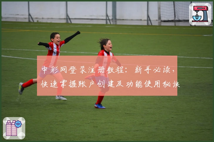 中彩网登录注册教程：新手必读，快速掌握账户创建及功能使用秘诀
