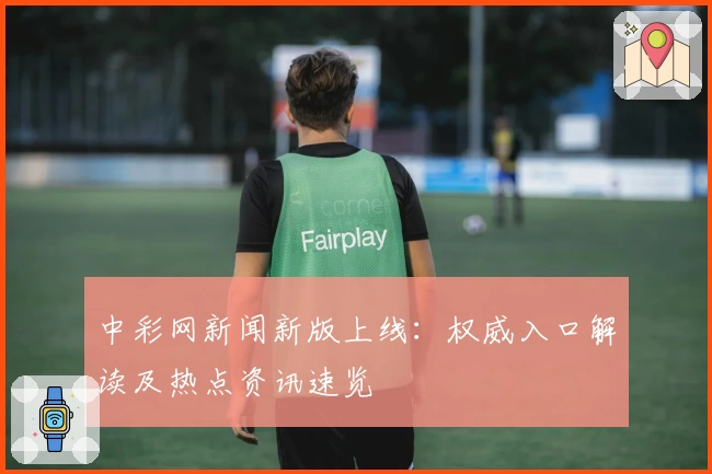 中彩网新闻新版上线:权威入口解读及热点资讯速览