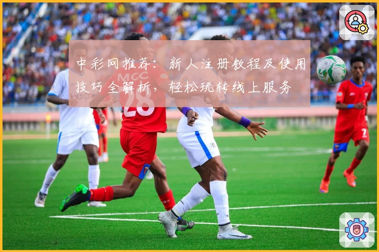 中彩网推荐：新人注册教程及使用技巧全解析，轻松玩转线上服务