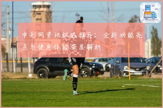 中彩网资讯权威推荐:全新功能亮点与使用体验深度解析