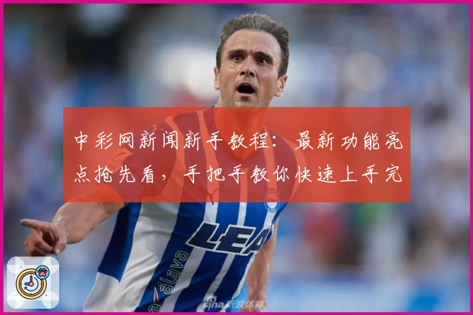 中彩网新闻新手教程：最新功能亮点抢先看，手把手教你快速上手完整攻略
