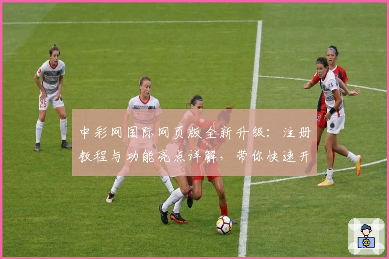 中彩网国际网页版全新升级:注册教程与功能亮点详解,带你快速开启高效体验