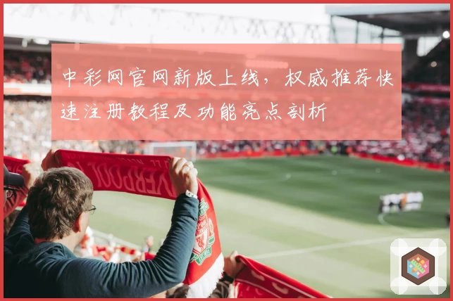 中彩网官网新版上线，权威推荐快速注册教程及功能亮点剖析