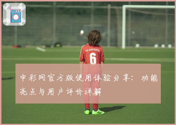 中彩网官方版使用体验分享：功能亮点与用户评价详解
