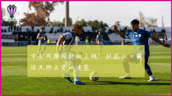 中彩网新闻新版上线：权威入口解读及热点资讯速览