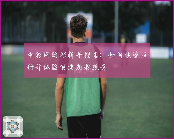 中彩网购彩新手指南：如何快速注册并体验便捷购彩服务