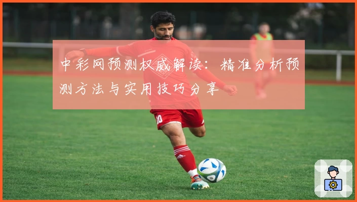 中彩网预测权威解读：精准分析预测方法与实用技巧分享